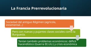 La Francia Prerrevolucionaria
Sociedad del antiguo Régimen (agrícola,
estamental…)
Pero con nuevas y pujantes clases sociales como la
Burguesía.
Tenían también problemas económicos: déficit
hacendístico (Guerra EE.UU.) y crisis económica
 