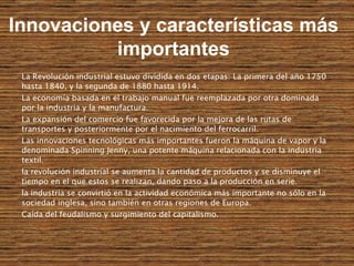 La Revolución industrial estuvo dividida en dos etapas: La primera del año 1750 hasta 1840, y la segunda de 1880 hasta 1914.  La economía basada en el trabajo manual fue reemplazada por otra dominada por la industria y la manufactura. La expansión del comercio fue favorecida por la mejora de las rutas de transportes y posteriormente por el nacimiento del ferrocarril.  Las innovaciones tecnológicas más importantes fueron la máquina de vapor y la denominada Spinning Jenny, una potente máquina relacionada con la industria textil. la revolución industrial se aumenta la cantidad de productos y se disminuye el tiempo en el que estos se realizan, dando paso a la producción en serie.  la industria se convirtió en la actividad económica más importante no sólo en la sociedad inglesa, sino también en otras regiones de Europa.   Caída del feudalismo y surgimiento del capitalismo. Innovaciones y características más importantes 