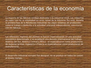 Características de la economía La mayoría de las fábricas estaban dedicadas a la industrial textil. Las máquinas de vapor casi no se empleaban en otras ramas de la industria. Por esto, durante la primera fase de la Revolución Industrial, los viejos sistemas de producción como el trabajo a domicilio o la actividad artesanal independiente, convivieron con las fábricas. Las diferentes regiones del planeta se fueron especializando en una actividad económica determinada, y se estableció una división internacional del trabajo. América del Sur, América Central y África- se especializaron como productoras de materias primas.   Inglaterra y Francia se especializaron como productoras de manufacturas.   El desarrollo industrial europeo fue desigual: no se produjo en todos los países al mismo tiempo.   