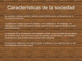 Características de la sociedad La sociedad europea también cambió notablemente como consecuencia de la Revolución Industrial. La población urbana superó en número a los campesinos. Sin embargo, los trabajadores rurales continuaron siendo mayoría en las regiones donde no hubo industrialización. La situación de la aristocracia rural también cambió: en la sociedad de esta época los hombres más ricos ya no eran sólo los grandes terratenientes, sino también los burgueses que se dedicaban a la actividad industrial.   La burguesía industrial concentró el poder económico y durante esta fase se fue consolidando como clase social.   