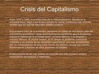 Crisis del Capitalismo Entre 1830 y 1840, la primera fase de la industrialización, basada en la actividad textil, llegó a sus límites porque se habían producido más artículos textiles que los que los mercados podían comprar. Esta primera crisis de la economía capitalista se reflejó en una fuerte caída del crecimiento económico: como disminuyeron los beneficios que la burguesía industrial obtenía de la actividad textil, cerraron fábricas y se despidió a muchos obreros. Al mismo tiempo, en el campo se perdieron cuantiosas cosechas y los precios de los alimentos aumentaron. Los más perjudicados por las consecuencias de esta crisis fueron los obreros, ya que sus salarios disminuyeron y muchos de ellos quedaron sin empleo. El descontento de los más pobres se extendió por toda Europa y originó movimientos de protesta y rebeliones. 