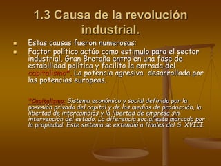 1.3 Causa de la revolución
industrial.
 Estas causas fueron numerosas:
 Factor político actúo como estimulo para el sector
industrial, Gran Bretaña entro en una fase de
estabilidad política y facilito la entrada del
capitalismo*. La potencia agresiva desarrollada por
las potencias europeas.
*Capitalismo: Sistema económico y social definido por la
posesión privada del capital y de los medios de producción, la
libertad de intercambios y la libertad de empresa sin
intervención del estado. La diferencia social esta marcada por
la propiedad. Este sistema se extendió a finales del S. XVIII.
 