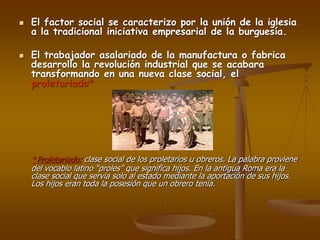  El factor social se caracterizo por la unión de la iglesia
a la tradicional iniciativa empresarial de la burguesía.
 El trabajador asalariado de la manufactura o fabrica
desarrollo la revolución industrial que se acabara
transformando en una nueva clase social, el
proletariado*
*Proletariado: clase social de los proletarios u obreros. La palabra proviene
del vocablo latino “proles” que significa hijos. En la antigua Roma era la
clase social que servia solo al estado mediante la aportación de sus hijos.
Los hijos eran toda la posesión que un obrero tenia.
 