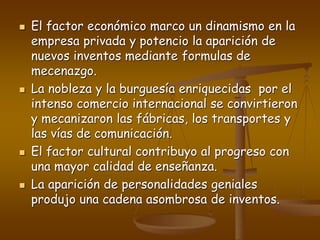  El factor económico marco un dinamismo en la
empresa privada y potencio la aparición de
nuevos inventos mediante formulas de
mecenazgo.
 La nobleza y la burguesía enriquecidas por el
intenso comercio internacional se convirtieron
y mecanizaron las fábricas, los transportes y
las vías de comunicación.
 El factor cultural contribuyo al progreso con
una mayor calidad de enseñanza.
 La aparición de personalidades geniales
produjo una cadena asombrosa de inventos.
 