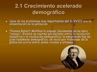 2.1 Crecimiento acelerado
demográfico
 Unos de los problemas mas importantes del S. XVIII era la
alimentación de la población.
 Thomas Robert Malthus lo expuso claramente en su obra
“ensayo”. Existió un enorme paralelismo entre la revolución
industrial y la revolución demográfica, la emigración fue un
gran fenómeno demográfico, se inicio por transvase de la
población activa entre zonas rurales y urbanas.
 