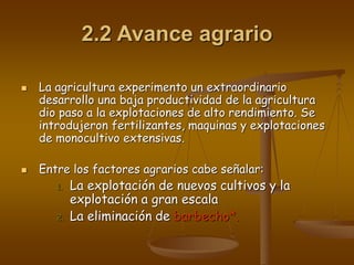 2.2 Avance agrario
 La agricultura experimento un extraordinario
desarrollo una baja productividad de la agricultura
dio paso a la explotaciones de alto rendimiento. Se
introdujeron fertilizantes, maquinas y explotaciones
de monocultivo extensivas.
 Entre los factores agrarios cabe señalar:
1. La explotación de nuevos cultivos y la
explotación a gran escala
2. La eliminación de barbecho*.
 