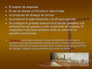  El empleo de maquinas.
 El uso de abonos artificiales e insecticidas
 Un progreso de drenaje de tierras.
 Se promovió la especialización y la eficacia agrícola
 Se produjeron grandes avances en el sector ganadero y la
estabulación del ganado a corto el periodo de crianzas. El
campesino tradicional autosuficiente se convirtió en
ganadero profesional.
 *Barbecho: tierra que se deja en reposo normalmente un año para la
recuperar las sustancias perdidas necesarias para una buena reproducción.
Durante el periodo de reposo se suele llevar a pastar el ganado que elimina
las hierbas y deposita sus excrementos que sirven de abono.
 
