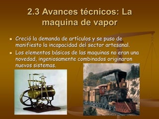 2.3 Avances técnicos: La
maquina de vapor
 Creció la demanda de artículos y se puso de
manifiesto la incapacidad del sector artesanal.
 Los elementos básicos de las maquinas no eran una
novedad, ingeniosamente combinados originaron
nuevos sistemas.
 