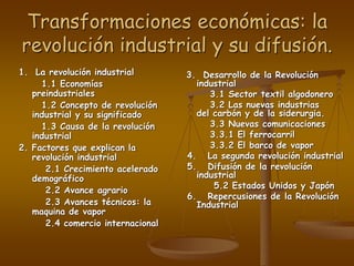 Transformaciones económicas: la
revolución industrial y su difusión.
1. La revolución industrial
1.1 Economías
preindustriales
1.2 Concepto de revolución
industrial y su significado
1.3 Causa de la revolución
industrial
2. Factores que explican la
revolución industrial
2.1 Crecimiento acelerado
demográfico
2.2 Avance agrario
2.3 Avances técnicos: la
maquina de vapor
2.4 comercio internacional
3. Desarrollo de la Revolución
industrial
3.1 Sector textil algodonero
3.2 Las nuevas industrias
del carbón y de la siderurgia.
3.3 Nuevas comunicaciones
3.3.1 El ferrocarril
3.3.2 El barco de vapor
4. La segunda revolución industrial
5. Difusión de la revolución
industrial
5.2 Estados Unidos y Japón
6. Repercusiones de la Revolución
Industrial
 