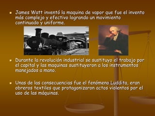  James Watt inventó la maquina de vapor que fue el invento
más complejo y efectivo logrando un movimiento
continuado y uniforme.
 Durante la revolución industrial se sustituyo el trabajo por
el capital y las maquinas sustituyeron a los instrumentos
manejados a mano.
 Unas de las consecuencias fue el fenómeno Luddita, eran
obreros textiles que protagonizaron actos violentos por el
uso de las máquinas.
 