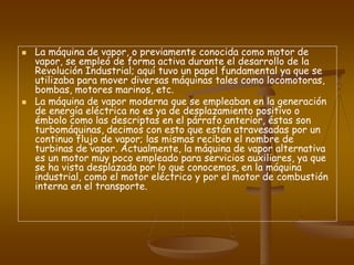  La máquina de vapor, o previamente conocida como motor de
vapor, se empleó de forma activa durante el desarrollo de la
Revolución Industrial; aquí tuvo un papel fundamental ya que se
utilizaba para mover diversas máquinas tales como locomotoras,
bombas, motores marinos, etc.
 La máquina de vapor moderna que se empleaban en la generación
de energía eléctrica no es ya de desplazamiento positivo o
émbolo como las descriptas en el párrafo anterior, éstas son
turbomáquinas, decimos con esto que están atravesadas por un
continuo flujo de vapor; las mismas reciben el nombre de
turbinas de vapor. Actualmente, la máquina de vapor alternativa
es un motor muy poco empleado para servicios auxiliares, ya que
se ha vista desplazada por lo que conocemos, en la máquina
industrial, como el motor eléctrico y por el motor de combustión
interna en el transporte.
 