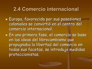 2.4 Comercio internacional
 Europa, favorecida por sus posesiones
coloniales se convirtió en el centro del
comercio internacional.
 En una primera fase, el comercio se baso
en las ideas del librecambismo que
propugnaba la libertad del comercio en
todas sus facetas, se introdujo medidas
proteccionistas.
 