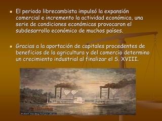  El periodo librecambista impulsó la expansión
comercial e incremento la actividad económica, una
serie de condiciones económicas provocaron el
subdesarrollo económico de muchos países.
 Gracias a la aportación de capitales procedentes de
beneficios de la agricultura y del comercio determino
un crecimiento industrial al finalizar el S. XVIII.
 