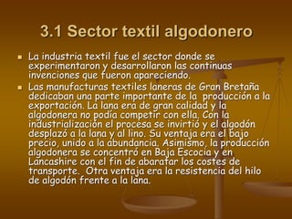 3.1 Sector textil algodonero
 La industria textil fue el sector donde se
experimentaron y desarrollaron las continuas
invenciones que fueron apareciendo.
 Las manufacturas textiles laneras de Gran Bretaña
dedicaban una parte importante de la producción a la
exportación. La lana era de gran calidad y la
algodonera no podía competir con ella. Con la
industrialización el procesa se invirtió y el algodón
desplazó a la lana y al lino. Su ventaja era el bajo
precio, unido a la abundancia. Asimismo, la producción
algodonera se concentró en Baja Escocia y en
Lancashire con el fin de abaratar los costes de
transporte. Otra ventaja era la resistencia del hilo
de algodón frente a la lana.
 