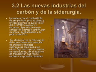 3.2 Las nuevas industrias del
carbón y de la siderurgia.
 La madera fue el combustible
de ese periodo, pero su abuso y
utilización provoco que al inicio
del S. XVIII empezara a
escasear. Apareció un nuevo
combustible llamado carbón, por
su precio, su abundancia y su
poder calorífico.
 Su utilización en la fabricación
del acero fomento la creación
de grandes complejos
siderúrgicos próximos a las
minas. Se construyeron canales
en toda Europa, con el objetivo
de transportar más fácil el
carbón a las grandes ciudades.
 