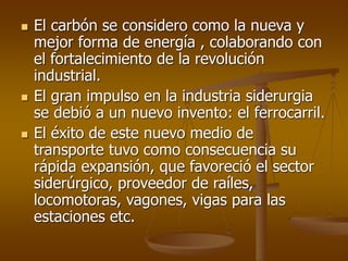  El carbón se considero como la nueva y
mejor forma de energía , colaborando con
el fortalecimiento de la revolución
industrial.
 El gran impulso en la industria siderurgia
se debió a un nuevo invento: el ferrocarril.
 El éxito de este nuevo medio de
transporte tuvo como consecuencia su
rápida expansión, que favoreció el sector
siderúrgico, proveedor de raíles,
locomotoras, vagones, vigas para las
estaciones etc.
 