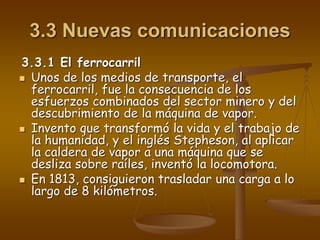 3.3 Nuevas comunicaciones
3.3.1 El ferrocarril
 Unos de los medios de transporte, el
ferrocarril, fue la consecuencia de los
esfuerzos combinados del sector minero y del
descubrimiento de la máquina de vapor.
 Invento que transformó la vida y el trabajo de
la humanidad, y el inglés Stepheson, al aplicar
la caldera de vapor a una máquina que se
desliza sobre raíles, inventó la locomotora.
 En 1813, consiguieron trasladar una carga a lo
largo de 8 kilómetros.
 