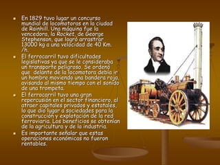  En 1829 tuvo lugar un concurso
mundial de locomotoras en la ciudad
de Rainhill. Una máquina fue la
vencedora, la Rocket, de George
Stephenson, que logró arrastrar
13000 kg a una velocidad de 40 Km.
/h.
 El ferrocarril tuvo dificultades
legislativas ya que se le consideraba
un transporte peligroso. Se ordenó
que delante de la locomotora debía ir
un hombre moviendo una bandera roja,
avisando al mismo tiempo con el sonido
de una trompeta.
 El ferrocarril tuvo una gran
repercusión en el sector financiero, al
atraer capitales privados y estatales,
lo que dio lugar a sociedades para la
construcción y explotación de la red
ferroviaria. Los beneficios se obtenían
de la agricultura y de la industria.
 Es importante señalar que estas
operaciones económicas no fueron
rentables.
 