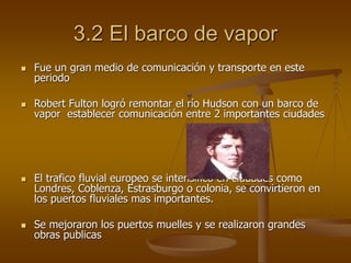 3.2 El barco de vapor
 Fue un gran medio de comunicación y transporte en este
periodo
 Robert Fulton logró remontar el río Hudson con un barco de
vapor establecer comunicación entre 2 importantes ciudades
 El trafico fluvial europeo se intensificó en ciudades como
Londres, Coblenza, Estrasburgo o colonia, se convirtieron en
los puertos fluviales mas importantes.
 Se mejoraron los puertos muelles y se realizaron grandes
obras publicas
 