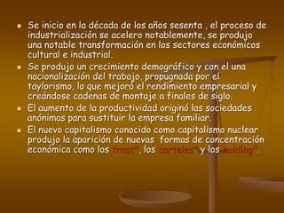  Se inicio en la década de los años sesenta , el proceso de
industrialización se acelero notablemente, se produjo
una notable transformación en los sectores económicos
cultural e industrial.
 Se produjo un crecimiento demográfico y con el una
nacionalización del trabajo, propugnada por el
taylorismo, lo que mejoró el rendimiento empresarial y
creándose cadenas de montaje a finales de siglo.
 El aumento de la productividad originó las sociedades
anónimas para sustituir la empresa familiar.
 El nuevo capitalismo conocido como capitalismo nuclear
produjo la aparición de nuevas formas de concentración
económica como los trust*, los carteles* y los holding*.
 