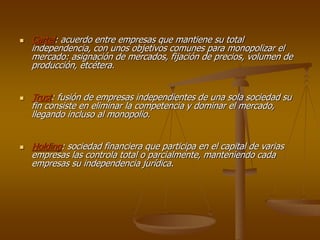  Cartel: acuerdo entre empresas que mantiene su total
independencia, con unos objetivos comunes para monopolizar el
mercado: asignación de mercados, fijación de precios, volumen de
producción, etcétera.
 Trust: fusión de empresas independientes de una sola sociedad su
fin consiste en eliminar la competencia y dominar el mercado,
llegando incluso al monopolio.
 Holding: sociedad financiera que participa en el capital de varias
empresas las controla total o parcialmente, manteniendo cada
empresas su independencia jurídica.
 