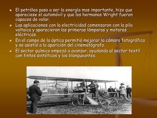  El petróleo paso a ser la energía mas importante, hizo que
apareciese el automóvil y que los hermanos Wright fueron
capaces de volar.
 Las aplicaciones con la electricidad comenzaron con la pila
voltaica y aparecieron las primeras lámparas y motores
eléctricos.
 En el campo de la óptica permitió mejorar la cámara fotográfica
y se asistió a la aparición del cinematógrafo.
 El sector químico empezó a avanzar, ayudando al sector textil
con tintes sintéticos y los blanqueantes.
 