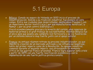 5.1 Europa
 Bélgica: Cunado se separo de Holanda en 1830 inicio el proceso de
industrialización. Debido a su tradición industrial, fue pionera en este
campo. Entre sus ciudades mas desarrolladas, destacamos Flandes ( con
un importante sector textil) Lieja ( por sus manufacturas metálicas ) y
Namur. ( por su gran centro siderúrgico )
Creció económicamente gracias a la minería del carbón, alas reservas de
materias primas y el gran trabajo de sus habitantes. Además Bélgica fue
el único país que poseía una completa red ferroviaria y se vio favorecida
por un sistema bancario muy fuerte junto con el apoyo estatal.
 Francia: su antiguo régimen retraso su proceso industrializador, ya que
impidió la creación de un mercado unificado y las influencias negativas,
tanto del primer imperio como de la Revolución. Su apogeo industrial,
comenzó durante el segundo imperio, aun atravesando un momento
crítico en las guerras franco-prusianas. Francia logro superar esta crisis
a partir de 1875 con una fuerte reactivación económica y con la
implantación de una fuerte política proteccionista.
 