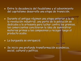  Entre la decadencia del feudalismo y el advenimiento
del capitalismo desarrollo una etapa de transición.
 Durante el antiguo régimen una etapa anterior a la de
la revolución industrial, una parte de la población se
dedicaba a la artesanía para luchar contra los gremios,
los comerciantes concibieron la idea de suministrar
materias primas a los campesinos y recoger luego el
producto acabo.
 La burguesía se enriqueció.
 Se inicio una profunda transformación económica,
social, cultural y política.
 