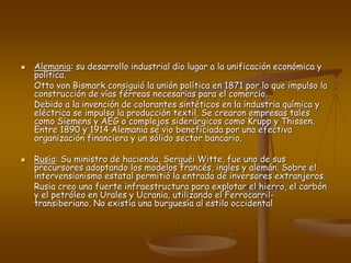  Alemania: su desarrollo industrial dio lugar a la unificación económica y
política.
Otto von Bismark consiguió la unión política en 1871 por lo que impulso la
construcción de vías férreas necesarias para el comercio.
Debido a la invención de colorantes sintéticos en la industria química y
eléctrica se impulso la producción textil. Se crearon empresas tales
como Siemens y AEG o complejos siderúrgicos como Krupp y Thissen.
Entre 1890 y 1914 Alemania se vio beneficiada por una efectiva
organización financiera y un sólido sector bancario.
 Rusia: Su ministro de hacienda, Serguéi Witte, fue uno de sus
precursores adoptando los modelos francés, ingles y alemán. Sobre el
intervensionismo estatal permitió la entrada de inversores extranjeros.
Rusia creo una fuerte infraestructura para explotar el hierro, el carbón
y el petróleo en Urales y Ucrania, utilizando el Ferrocarril-
transiberiano. No existía una burguesía al estilo occidental
 