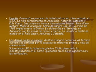  España: Comenzó su proceso de industrialización, bien entrado el
S.XX. Lo hizo parcialmente en Andalucía, Asturias, Cataluña y
País Vasco. Sus primeros tramos ferroviarios fueron: Barcelona-
Mataró; Madrid-Aranjuez; Sama de sangro-Guijón. La crisis de
1988 impedía esta iniciativa. La siderurgia se introdujo en
Andalucía con las minas de cobre y hierro. La industria textil se
instalo en el País Vasco, Asturias y Cataluña.
 Los demás países europeos: Austria-Hungría conservo las formas
económicas antiguas por la escasez de materias primas y vías de
comunicación.
Suiza desarrolló la industria química. Italia desarrollo la
industrialización en el norte, quedando en el sur la agricultura y
los latifundios.
 