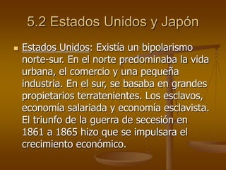5.2 Estados Unidos y Japón
 Estados Unidos: Existía un bipolarismo
norte-sur. En el norte predominaba la vida
urbana, el comercio y una pequeña
industria. En el sur, se basaba en grandes
propietarios terratenientes. Los esclavos,
economía salariada y economía esclavista.
El triunfo de la guerra de secesión en
1861 a 1865 hizo que se impulsara el
crecimiento económico.
 