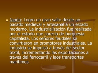  Japón: Logro un gran salto desde un
pasado medieval y artesanal a un estado
moderno. La industrialización fue realizada
por el estado que carecia de burguesia
capitalista. Los señores feudales se
convirtieron en promotores industriales. La
industria se impulsó a través del sector
textil, incrementando las exportaciones a
traves del ferrocarril y laos transportes
marítimos.
 