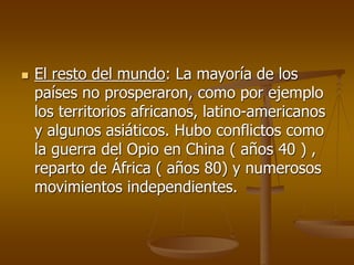  El resto del mundo: La mayoría de los
países no prosperaron, como por ejemplo
los territorios africanos, latino-americanos
y algunos asiáticos. Hubo conflictos como
la guerra del Opio en China ( años 40 ) ,
reparto de África ( años 80) y numerosos
movimientos independientes.
 