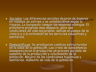  Sociales: Las diferencias sociales dejaron de basarse
en razones de estirpe y se establecieron según la
riqueza. La burguesia consgio las mayores ventajas. El
proletario progreso mas despacio, pero sus
condiciones de vida mejoraban, debido al avance de la
ciencia y a la extensión de los servicios educativos y
sanitarios.
 Demográficas: Se produjeron cambios estructurales
en la edad de la población. Las crisis de subsistencia
desaparecieron al producirse un proceso paralelo de
aumento de la producción y crecimiento de la
población. Mejora de las condiciones higiénicas y
sanitarias. Aumento de vida de la población.
 