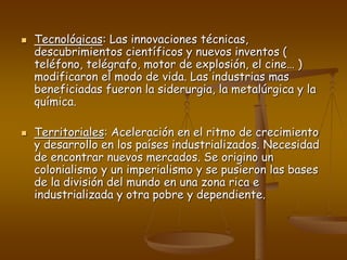  Tecnológicas: Las innovaciones técnicas,
descubrimientos científicos y nuevos inventos (
teléfono, telégrafo, motor de explosión, el cine… )
modificaron el modo de vida. Las industrias mas
beneficiadas fueron la siderurgia, la metalúrgica y la
química.
 Territoriales: Aceleración en el ritmo de crecimiento
y desarrollo en los países industrializados. Necesidad
de encontrar nuevos mercados. Se origino un
colonialismo y un imperialismo y se pusieron las bases
de la división del mundo en una zona rica e
industrializada y otra pobre y dependiente.
 