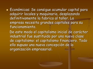  Económicas: Se consigue acumular capital para
adquirir locales y maquinaria, desplazando
definitivamente la fabrica al taller. La
empresa necesita grandes capitales para su
funcionamiento.
De este modo el capitalismo inicial de carácter
industrial fue sustituido por una nueva clase
de capitalismo: el capitalismo financiero. Todo
ello supuso una nueva concepción de la
organización empresarial.
 