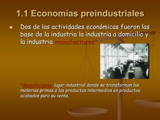1.1 Economías preindustriales
 Dos de las actividades económicas fueron las
base de la industria la industria a domicilio y
la industria manufacturas*
*Manufacturas: lugar industrial donde se transforman las
materias primas o los productos intermedios en productos
acabados para su venta.
 