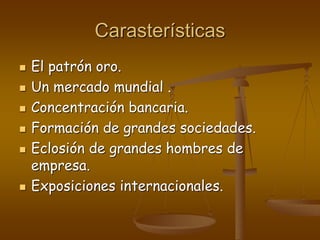 Carasterísticas
 El patrón oro.
 Un mercado mundial .
 Concentración bancaria.
 Formación de grandes sociedades.
 Eclosión de grandes hombres de
empresa.
 Exposiciones internacionales.
 