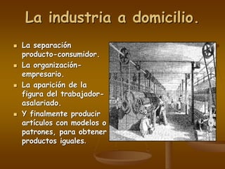 La industria a domicilio.
 La separación
producto-consumidor.
 La organización-
empresario.
 La aparición de la
figura del trabajador-
asalariado.
 Y finalmente producir
artículos con modelos o
patrones, para obtener
productos iguales.
 