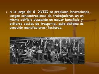  A lo largo del S. XVIII se producen innovaciones,
surgen concentraciones de trabajadores en un
mismo edificio buscando un mayor beneficio y
evitarse costes de trasporte, este sistema es
conocido manufacturas-facturas.
 