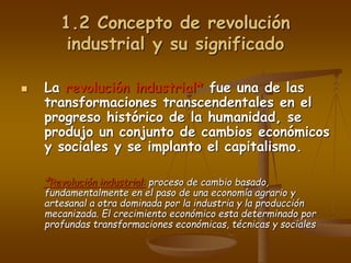 1.2 Concepto de revolución
industrial y su significado
 La revolución industrial* fue una de las
transformaciones transcendentales en el
progreso histórico de la humanidad, se
produjo un conjunto de cambios económicos
y sociales y se implanto el capitalismo.
*Revolución industrial: proceso de cambio basado,
fundamentalmente en el paso de una economía agrario y
artesanal a otra dominada por la industria y la producción
mecanizada. El crecimiento económico esta determinado por
profundas transformaciones económicas, técnicas y sociales
 