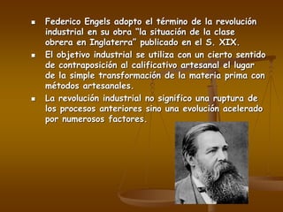  Federico Engels adopto el término de la revolución
industrial en su obra “la situación de la clase
obrera en Inglaterra” publicado en el S. XIX.
 El objetivo industrial se utiliza con un cierto sentido
de contraposición al calificativo artesanal el lugar
de la simple transformación de la materia prima con
métodos artesanales.
 La revolución industrial no significo una ruptura de
los procesos anteriores sino una evolución acelerado
por numerosos factores.
 