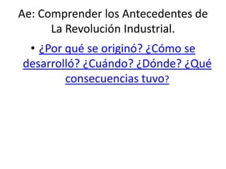 Ae: Comprender los Antecedentes de
La Revolución Industrial.
• ¿Por qué se originó? ¿Cómo se
desarrolló? ¿Cuándo? ¿Dónde? ¿Qué
consecuencias tuvo?
 