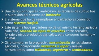 Avances técnicos agrícolas
 Uno de los principales cambios en las técnicas de cultivo fue
la supresión del sistema de barbecho.
 El sistema que ha de reemplazar al barbecho es conocido
como sistema Norfolk.
 Este sistema hace uso intensivo de un mismo terreno agrícola
cada año, rotando los tipos de cosechas entre cereales,
forraje y otros productos agrícolas, para consumo humano y
animal.
 Otro cambio, es la progresiva mecanización de las labores
agrícolas, incorporando maquinas a vapor y nuevas
herramientas como trilladoras, segadoras y sembradoras.

 