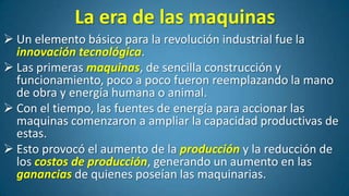 La era de las maquinas
 Un elemento básico para la revolución industrial fue la
innovación tecnológica.
 Las primeras maquinas, de sencilla construcción y
funcionamiento, poco a poco fueron reemplazando la mano
de obra y energía humana o animal.
 Con el tiempo, las fuentes de energía para accionar las
maquinas comenzaron a ampliar la capacidad productivas de
estas.
 Esto provocó el aumento de la producción y la reducción de
los costos de producción, generando un aumento en las
ganancias de quienes poseían las maquinarias.

 