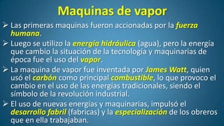 Maquinas de vapor
 Las primeras maquinas fueron accionadas por la fuerza
humana.
 Luego se utilizo la energía hidráulica (agua), pero la energía
que cambio la situación de la tecnología y maquinarias de
época fue el uso del vapor.
 La maquina de vapor fue inventada por James Watt, quien
usó el carbón como principal combustible, lo que provoco el
cambio en el uso de las energías tradicionales, siendo el
símbolo de la revolución industrial.
 El uso de nuevas energías y maquinarias, impulsó el
desarrollo fabril (fabricas) y la especialización de los obreros
que en ella trabajaban.

 