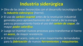 Industria siderúrgica
 Otra de las áreas favorecidas con el desarrollo tecnológico fue
la industria siderúrgica (hierro).
 El uso de carbón vegetal antes de la revolución industrial
generaba poco aprovechamiento del metal y de la energía
para su procesamiento hasta el uso del carbón de coque, de
mayor poder calorífico.
 Luego se inventan nuevos procesos para transformar el hierro
en acero, de mayor resistencia.
 El hierro y el acero, cada vez eran mayormente demandados
para la fabricación de nuevas herramientas y maquinarias.

 
