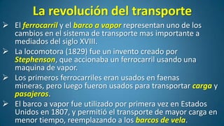La revolución del transporte
 El ferrocarril y el barco a vapor representan uno de los
cambios en el sistema de transporte mas importante a
mediados del siglo XVIII.
 La locomotora (1829) fue un invento creado por
Stephenson, que accionaba un ferrocarril usando una
maquina de vapor.
 Los primeros ferrocarriles eran usados en faenas
mineras, pero luego fueron usados para transportar carga y
pasajeros.
 El barco a vapor fue utilizado por primera vez en Estados
Unidos en 1807, y permitió el transporte de mayor carga en
menor tiempo, reemplazando a los barcos de vela.

 