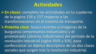 Actividades
En clases: completa las actividades en tu cuaderno
de la pagina 156 y 157 respecto a las
transformaciones en el sistema de transporte.
Próxima clase: busca recortes o imágenes de la
burguesía (empresarios industriales) y el
proletariado (obreros industriales) del periodo de la
revolución industrial (siglos XVIII y XIX), para
confeccionar un díptico descriptivo de las dos clases
sociales que surgen tras la revolución industrial.

 