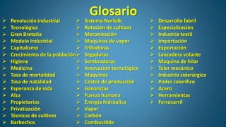 
















Revolución industrial

Tecnológica

Gran Bretaña

Modelo Industrial

Capitalismo

Crecimiento de la población 
Higiene

Medicina

Tasa de mortalidad

Tasa de natalidad

Esperanza de vida

Alza

Propietarios

Privatización

Técnicas de cultivos

Barbechos


Glosario

Sistema Norfolk
Rotación de cultivos
Mecanización
Maquinas de vapor
Trilladoras
Segadoras
Sembradoras
Innovación tecnológica
Maquinas
Costos de producción
Ganancias
Fuerza humana
Energía hidráulica
Vapor
Carbón
Combustible















Desarrollo fabril
Especialización
Industria textil
Importación
Exportación
Lanzadera volante
Maquina de hilar
Telar mecánico
Industria siderúrgica
Poder calorífico
Acero
Herramientas
Ferrocarril

 